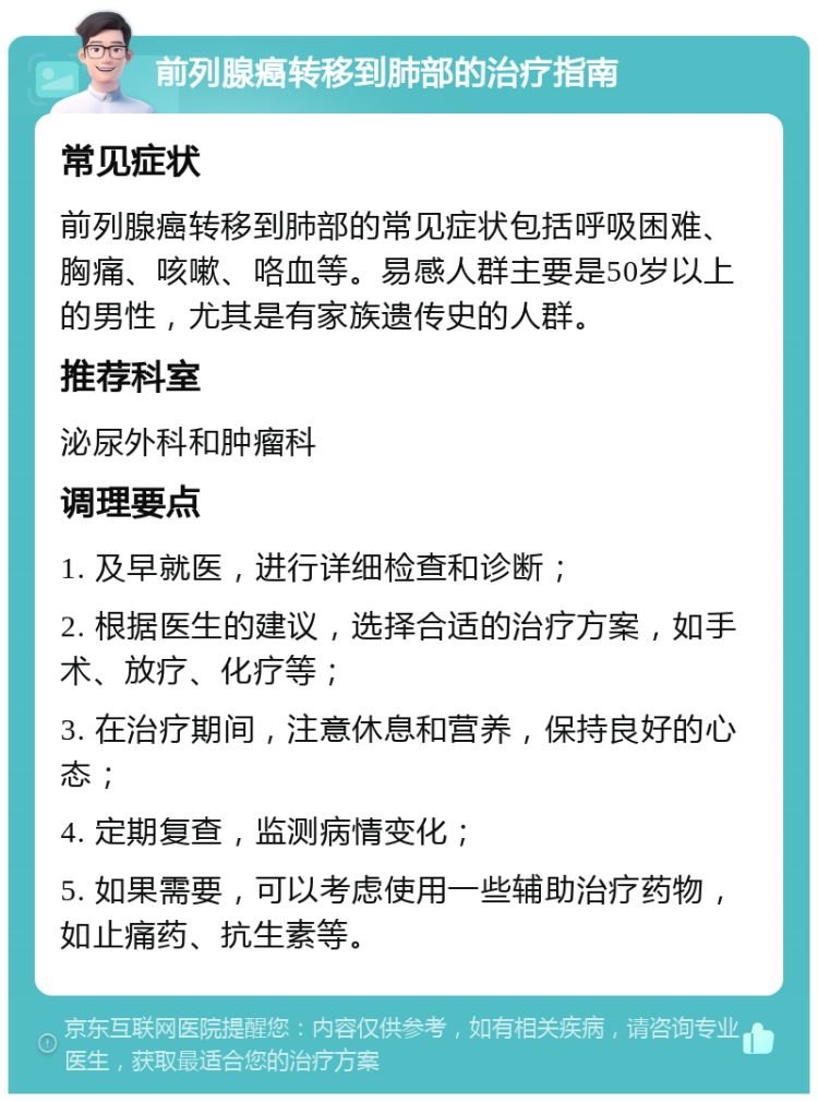 前列腺癌转移到肺部的治疗指南 常见症状 前列腺癌转移到肺部的常见症状包括呼吸困难、胸痛、咳嗽、咯血等。易感人群主要是50岁以上的男性，尤其是有家族遗传史的人群。 推荐科室 泌尿外科和肿瘤科 调理要点 1. 及早就医，进行详细检查和诊断； 2. 根据医生的建议，选择合适的治疗方案，如手术、放疗、化疗等； 3. 在治疗期间，注意休息和营养，保持良好的心态； 4. 定期复查，监测病情变化； 5. 如果需要，可以考虑使用一些辅助治疗药物，如止痛药、抗生素等。