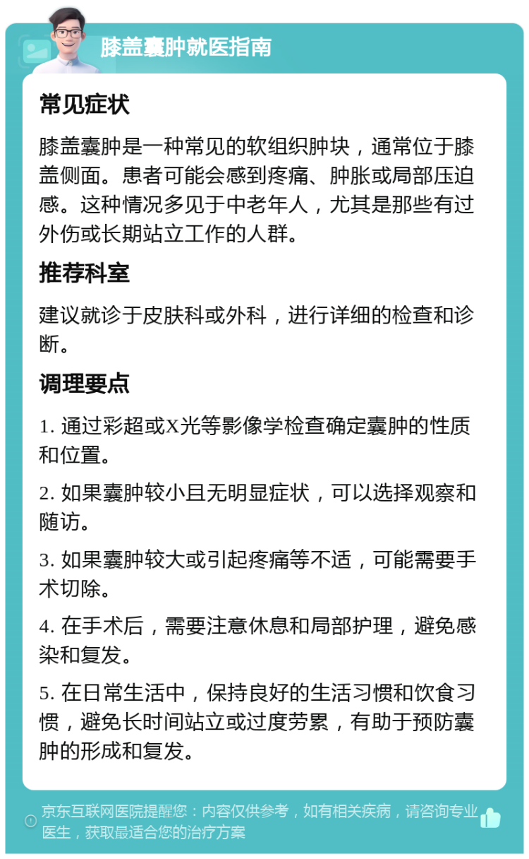 膝盖囊肿就医指南 常见症状 膝盖囊肿是一种常见的软组织肿块，通常位于膝盖侧面。患者可能会感到疼痛、肿胀或局部压迫感。这种情况多见于中老年人，尤其是那些有过外伤或长期站立工作的人群。 推荐科室 建议就诊于皮肤科或外科，进行详细的检查和诊断。 调理要点 1. 通过彩超或X光等影像学检查确定囊肿的性质和位置。 2. 如果囊肿较小且无明显症状，可以选择观察和随访。 3. 如果囊肿较大或引起疼痛等不适，可能需要手术切除。 4. 在手术后，需要注意休息和局部护理，避免感染和复发。 5. 在日常生活中，保持良好的生活习惯和饮食习惯，避免长时间站立或过度劳累，有助于预防囊肿的形成和复发。