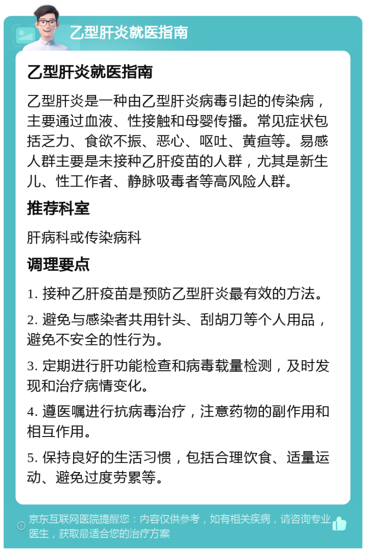 乙型肝炎就医指南 乙型肝炎就医指南 乙型肝炎是一种由乙型肝炎病毒引起的传染病，主要通过血液、性接触和母婴传播。常见症状包括乏力、食欲不振、恶心、呕吐、黄疸等。易感人群主要是未接种乙肝疫苗的人群，尤其是新生儿、性工作者、静脉吸毒者等高风险人群。 推荐科室 肝病科或传染病科 调理要点 1. 接种乙肝疫苗是预防乙型肝炎最有效的方法。 2. 避免与感染者共用针头、刮胡刀等个人用品，避免不安全的性行为。 3. 定期进行肝功能检查和病毒载量检测，及时发现和治疗病情变化。 4. 遵医嘱进行抗病毒治疗，注意药物的副作用和相互作用。 5. 保持良好的生活习惯，包括合理饮食、适量运动、避免过度劳累等。