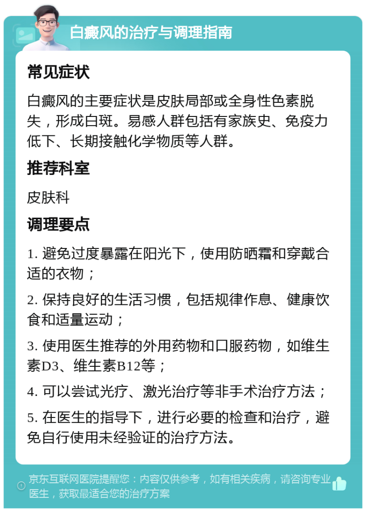 白癜风的治疗与调理指南 常见症状 白癜风的主要症状是皮肤局部或全身性色素脱失，形成白斑。易感人群包括有家族史、免疫力低下、长期接触化学物质等人群。 推荐科室 皮肤科 调理要点 1. 避免过度暴露在阳光下，使用防晒霜和穿戴合适的衣物； 2. 保持良好的生活习惯，包括规律作息、健康饮食和适量运动； 3. 使用医生推荐的外用药物和口服药物，如维生素D3、维生素B12等； 4. 可以尝试光疗、激光治疗等非手术治疗方法； 5. 在医生的指导下，进行必要的检查和治疗，避免自行使用未经验证的治疗方法。