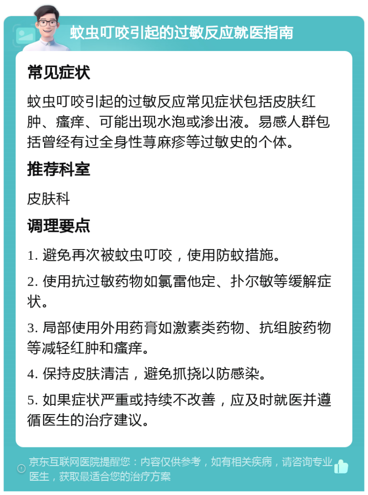 蚊虫叮咬引起的过敏反应就医指南 常见症状 蚊虫叮咬引起的过敏反应常见症状包括皮肤红肿、瘙痒、可能出现水泡或渗出液。易感人群包括曾经有过全身性荨麻疹等过敏史的个体。 推荐科室 皮肤科 调理要点 1. 避免再次被蚊虫叮咬，使用防蚊措施。 2. 使用抗过敏药物如氯雷他定、扑尔敏等缓解症状。 3. 局部使用外用药膏如激素类药物、抗组胺药物等减轻红肿和瘙痒。 4. 保持皮肤清洁，避免抓挠以防感染。 5. 如果症状严重或持续不改善，应及时就医并遵循医生的治疗建议。