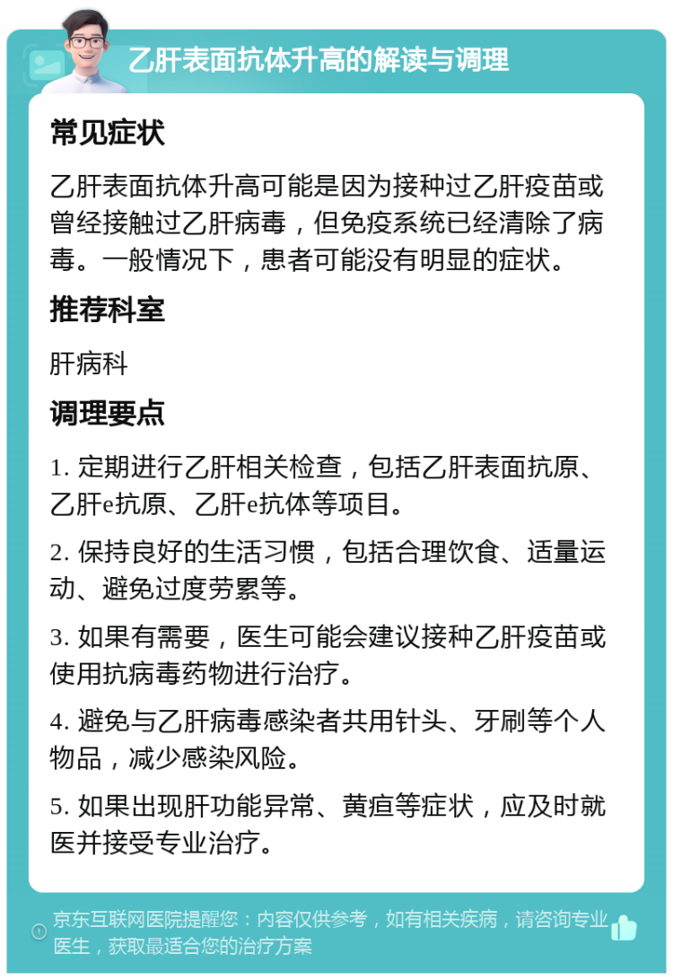 乙肝表面抗体升高的解读与调理 常见症状 乙肝表面抗体升高可能是因为接种过乙肝疫苗或曾经接触过乙肝病毒，但免疫系统已经清除了病毒。一般情况下，患者可能没有明显的症状。 推荐科室 肝病科 调理要点 1. 定期进行乙肝相关检查，包括乙肝表面抗原、乙肝e抗原、乙肝e抗体等项目。 2. 保持良好的生活习惯，包括合理饮食、适量运动、避免过度劳累等。 3. 如果有需要，医生可能会建议接种乙肝疫苗或使用抗病毒药物进行治疗。 4. 避免与乙肝病毒感染者共用针头、牙刷等个人物品，减少感染风险。 5. 如果出现肝功能异常、黄疸等症状，应及时就医并接受专业治疗。