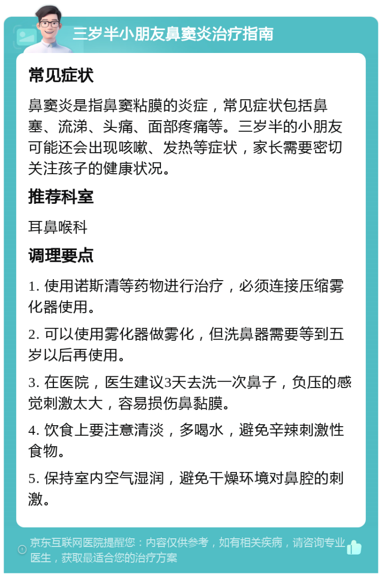 三岁半小朋友鼻窦炎治疗指南 常见症状 鼻窦炎是指鼻窦粘膜的炎症，常见症状包括鼻塞、流涕、头痛、面部疼痛等。三岁半的小朋友可能还会出现咳嗽、发热等症状，家长需要密切关注孩子的健康状况。 推荐科室 耳鼻喉科 调理要点 1. 使用诺斯清等药物进行治疗，必须连接压缩雾化器使用。 2. 可以使用雾化器做雾化，但洗鼻器需要等到五岁以后再使用。 3. 在医院，医生建议3天去洗一次鼻子，负压的感觉刺激太大，容易损伤鼻黏膜。 4. 饮食上要注意清淡，多喝水，避免辛辣刺激性食物。 5. 保持室内空气湿润，避免干燥环境对鼻腔的刺激。