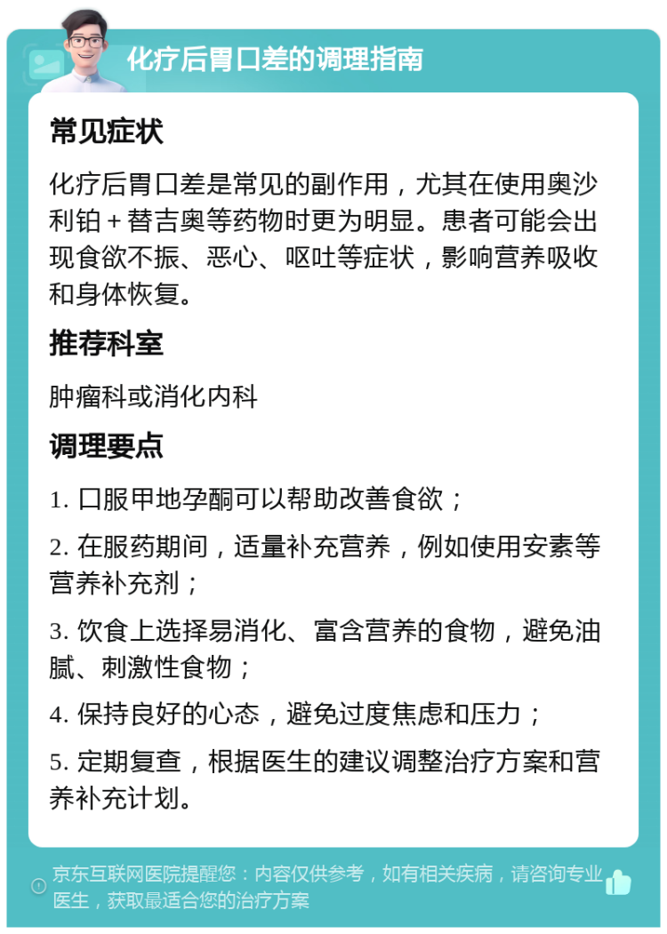 化疗后胃口差的调理指南 常见症状 化疗后胃口差是常见的副作用，尤其在使用奥沙利铂＋替吉奥等药物时更为明显。患者可能会出现食欲不振、恶心、呕吐等症状，影响营养吸收和身体恢复。 推荐科室 肿瘤科或消化内科 调理要点 1. 口服甲地孕酮可以帮助改善食欲； 2. 在服药期间，适量补充营养，例如使用安素等营养补充剂； 3. 饮食上选择易消化、富含营养的食物，避免油腻、刺激性食物； 4. 保持良好的心态，避免过度焦虑和压力； 5. 定期复查，根据医生的建议调整治疗方案和营养补充计划。