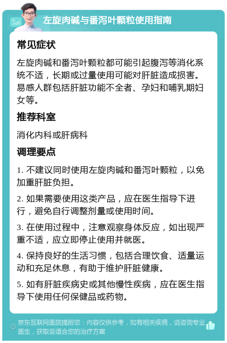 左旋肉碱与番泻叶颗粒使用指南 常见症状 左旋肉碱和番泻叶颗粒都可能引起腹泻等消化系统不适，长期或过量使用可能对肝脏造成损害。易感人群包括肝脏功能不全者、孕妇和哺乳期妇女等。 推荐科室 消化内科或肝病科 调理要点 1. 不建议同时使用左旋肉碱和番泻叶颗粒，以免加重肝脏负担。 2. 如果需要使用这类产品，应在医生指导下进行，避免自行调整剂量或使用时间。 3. 在使用过程中，注意观察身体反应，如出现严重不适，应立即停止使用并就医。 4. 保持良好的生活习惯，包括合理饮食、适量运动和充足休息，有助于维护肝脏健康。 5. 如有肝脏疾病史或其他慢性疾病，应在医生指导下使用任何保健品或药物。