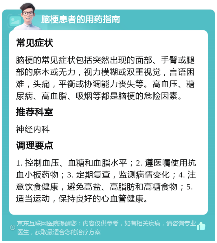 脑梗患者的用药指南 常见症状 脑梗的常见症状包括突然出现的面部、手臂或腿部的麻木或无力，视力模糊或双重视觉，言语困难，头痛，平衡或协调能力丧失等。高血压、糖尿病、高血脂、吸烟等都是脑梗的危险因素。 推荐科室 神经内科 调理要点 1. 控制血压、血糖和血脂水平；2. 遵医嘱使用抗血小板药物；3. 定期复查，监测病情变化；4. 注意饮食健康，避免高盐、高脂肪和高糖食物；5. 适当运动，保持良好的心血管健康。