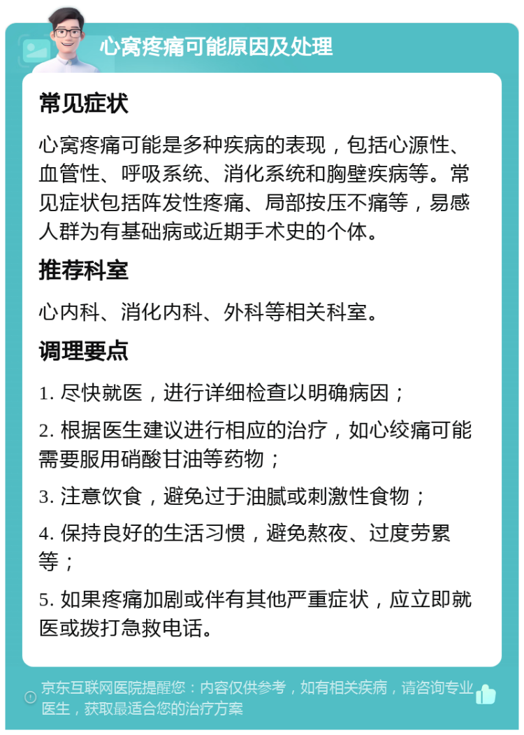 心窝疼痛可能原因及处理 常见症状 心窝疼痛可能是多种疾病的表现，包括心源性、血管性、呼吸系统、消化系统和胸壁疾病等。常见症状包括阵发性疼痛、局部按压不痛等，易感人群为有基础病或近期手术史的个体。 推荐科室 心内科、消化内科、外科等相关科室。 调理要点 1. 尽快就医，进行详细检查以明确病因； 2. 根据医生建议进行相应的治疗，如心绞痛可能需要服用硝酸甘油等药物； 3. 注意饮食，避免过于油腻或刺激性食物； 4. 保持良好的生活习惯，避免熬夜、过度劳累等； 5. 如果疼痛加剧或伴有其他严重症状，应立即就医或拨打急救电话。