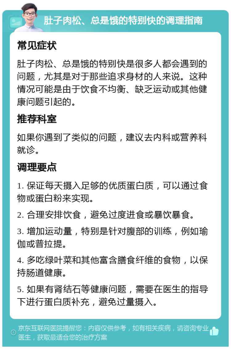 肚子肉松、总是饿的特别快的调理指南 常见症状 肚子肉松、总是饿的特别快是很多人都会遇到的问题，尤其是对于那些追求身材的人来说。这种情况可能是由于饮食不均衡、缺乏运动或其他健康问题引起的。 推荐科室 如果你遇到了类似的问题，建议去内科或营养科就诊。 调理要点 1. 保证每天摄入足够的优质蛋白质，可以通过食物或蛋白粉来实现。 2. 合理安排饮食，避免过度进食或暴饮暴食。 3. 增加运动量，特别是针对腹部的训练，例如瑜伽或普拉提。 4. 多吃绿叶菜和其他富含膳食纤维的食物，以保持肠道健康。 5. 如果有肾结石等健康问题，需要在医生的指导下进行蛋白质补充，避免过量摄入。