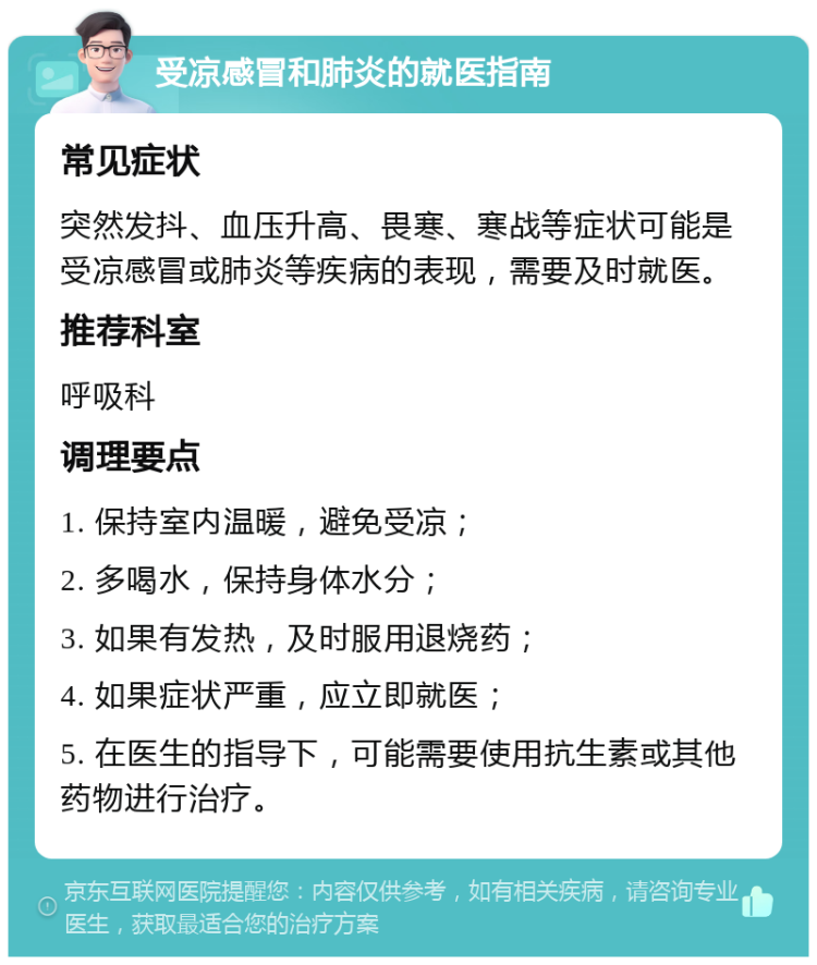 受凉感冒和肺炎的就医指南 常见症状 突然发抖、血压升高、畏寒、寒战等症状可能是受凉感冒或肺炎等疾病的表现，需要及时就医。 推荐科室 呼吸科 调理要点 1. 保持室内温暖，避免受凉； 2. 多喝水，保持身体水分； 3. 如果有发热，及时服用退烧药； 4. 如果症状严重，应立即就医； 5. 在医生的指导下，可能需要使用抗生素或其他药物进行治疗。