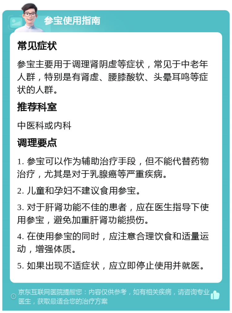 参宝使用指南 常见症状 参宝主要用于调理肾阴虚等症状，常见于中老年人群，特别是有肾虚、腰膝酸软、头晕耳鸣等症状的人群。 推荐科室 中医科或内科 调理要点 1. 参宝可以作为辅助治疗手段，但不能代替药物治疗，尤其是对于乳腺癌等严重疾病。 2. 儿童和孕妇不建议食用参宝。 3. 对于肝肾功能不佳的患者，应在医生指导下使用参宝，避免加重肝肾功能损伤。 4. 在使用参宝的同时，应注意合理饮食和适量运动，增强体质。 5. 如果出现不适症状，应立即停止使用并就医。