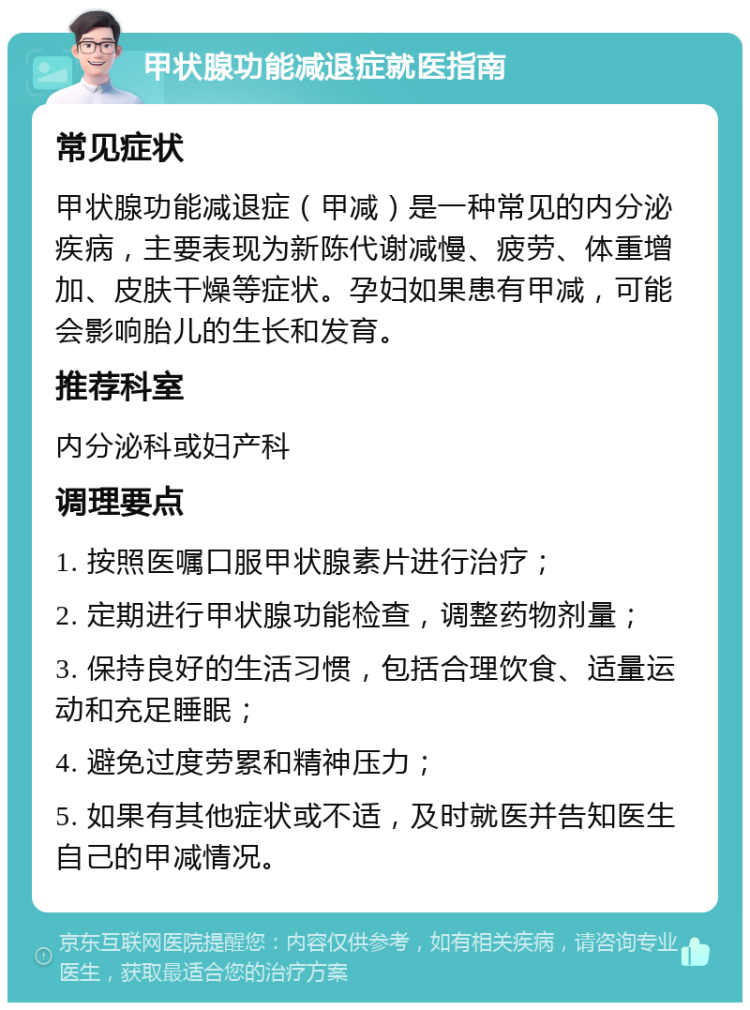 甲状腺功能减退症就医指南 常见症状 甲状腺功能减退症（甲减）是一种常见的内分泌疾病，主要表现为新陈代谢减慢、疲劳、体重增加、皮肤干燥等症状。孕妇如果患有甲减，可能会影响胎儿的生长和发育。 推荐科室 内分泌科或妇产科 调理要点 1. 按照医嘱口服甲状腺素片进行治疗； 2. 定期进行甲状腺功能检查，调整药物剂量； 3. 保持良好的生活习惯，包括合理饮食、适量运动和充足睡眠； 4. 避免过度劳累和精神压力； 5. 如果有其他症状或不适，及时就医并告知医生自己的甲减情况。