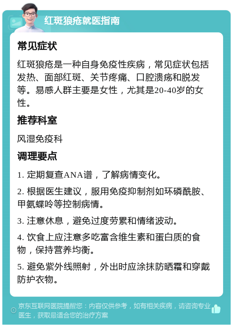 红斑狼疮就医指南 常见症状 红斑狼疮是一种自身免疫性疾病，常见症状包括发热、面部红斑、关节疼痛、口腔溃疡和脱发等。易感人群主要是女性，尤其是20-40岁的女性。 推荐科室 风湿免疫科 调理要点 1. 定期复查ANA谱，了解病情变化。 2. 根据医生建议，服用免疫抑制剂如环磷酰胺、甲氨蝶呤等控制病情。 3. 注意休息，避免过度劳累和情绪波动。 4. 饮食上应注意多吃富含维生素和蛋白质的食物，保持营养均衡。 5. 避免紫外线照射，外出时应涂抹防晒霜和穿戴防护衣物。