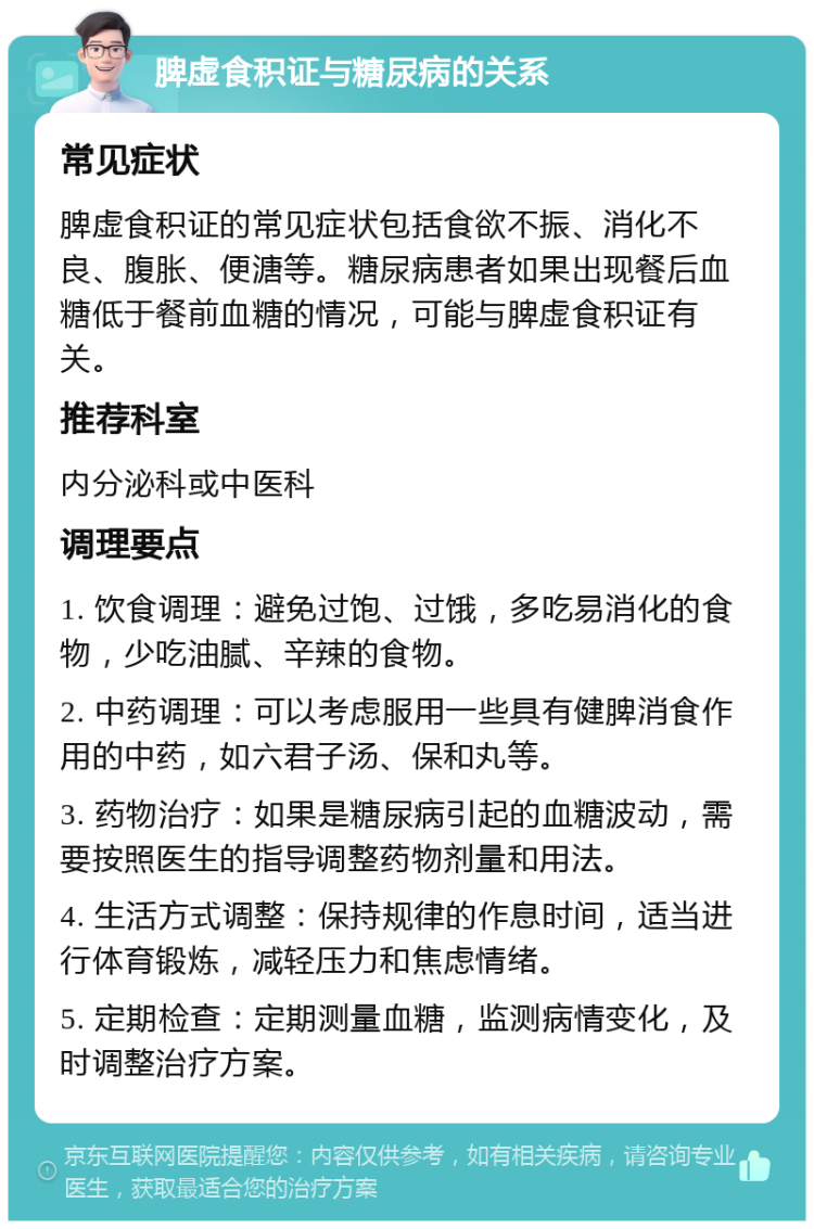 脾虚食积证与糖尿病的关系 常见症状 脾虚食积证的常见症状包括食欲不振、消化不良、腹胀、便溏等。糖尿病患者如果出现餐后血糖低于餐前血糖的情况，可能与脾虚食积证有关。 推荐科室 内分泌科或中医科 调理要点 1. 饮食调理：避免过饱、过饿，多吃易消化的食物，少吃油腻、辛辣的食物。 2. 中药调理：可以考虑服用一些具有健脾消食作用的中药，如六君子汤、保和丸等。 3. 药物治疗：如果是糖尿病引起的血糖波动，需要按照医生的指导调整药物剂量和用法。 4. 生活方式调整：保持规律的作息时间，适当进行体育锻炼，减轻压力和焦虑情绪。 5. 定期检查：定期测量血糖，监测病情变化，及时调整治疗方案。