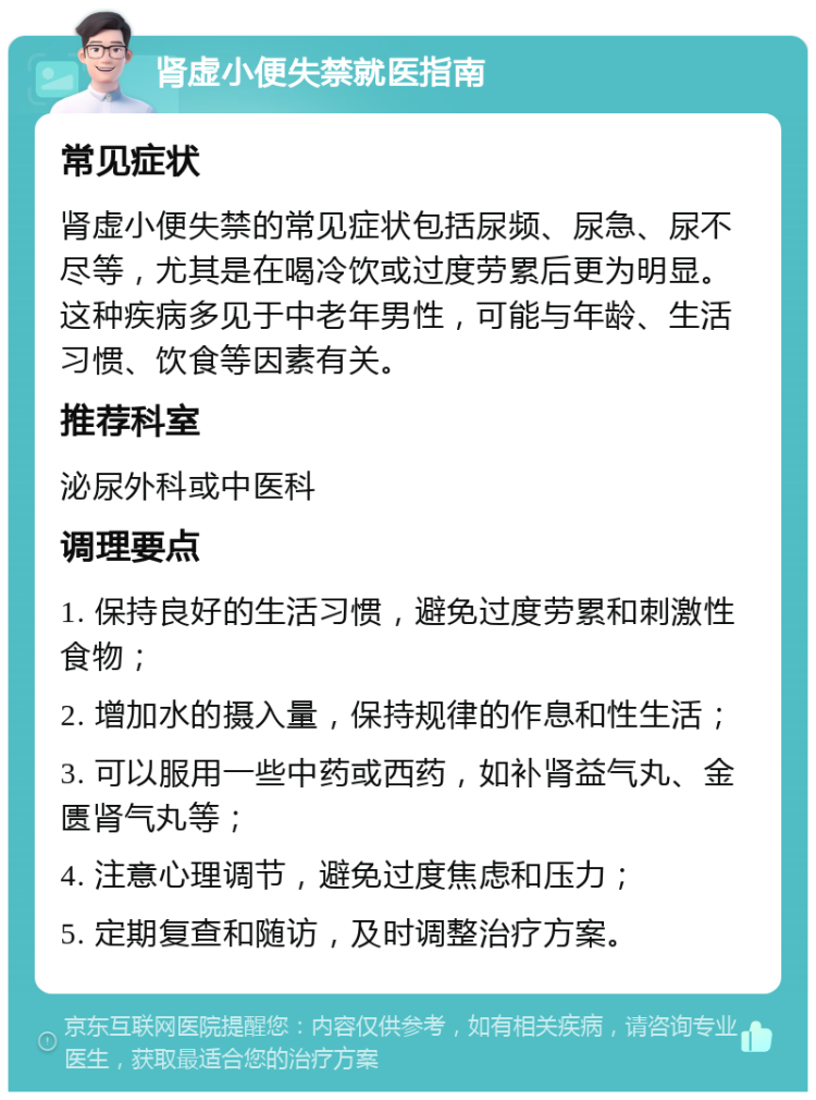 肾虚小便失禁就医指南 常见症状 肾虚小便失禁的常见症状包括尿频、尿急、尿不尽等，尤其是在喝冷饮或过度劳累后更为明显。这种疾病多见于中老年男性，可能与年龄、生活习惯、饮食等因素有关。 推荐科室 泌尿外科或中医科 调理要点 1. 保持良好的生活习惯，避免过度劳累和刺激性食物； 2. 增加水的摄入量，保持规律的作息和性生活； 3. 可以服用一些中药或西药，如补肾益气丸、金匮肾气丸等； 4. 注意心理调节，避免过度焦虑和压力； 5. 定期复查和随访，及时调整治疗方案。