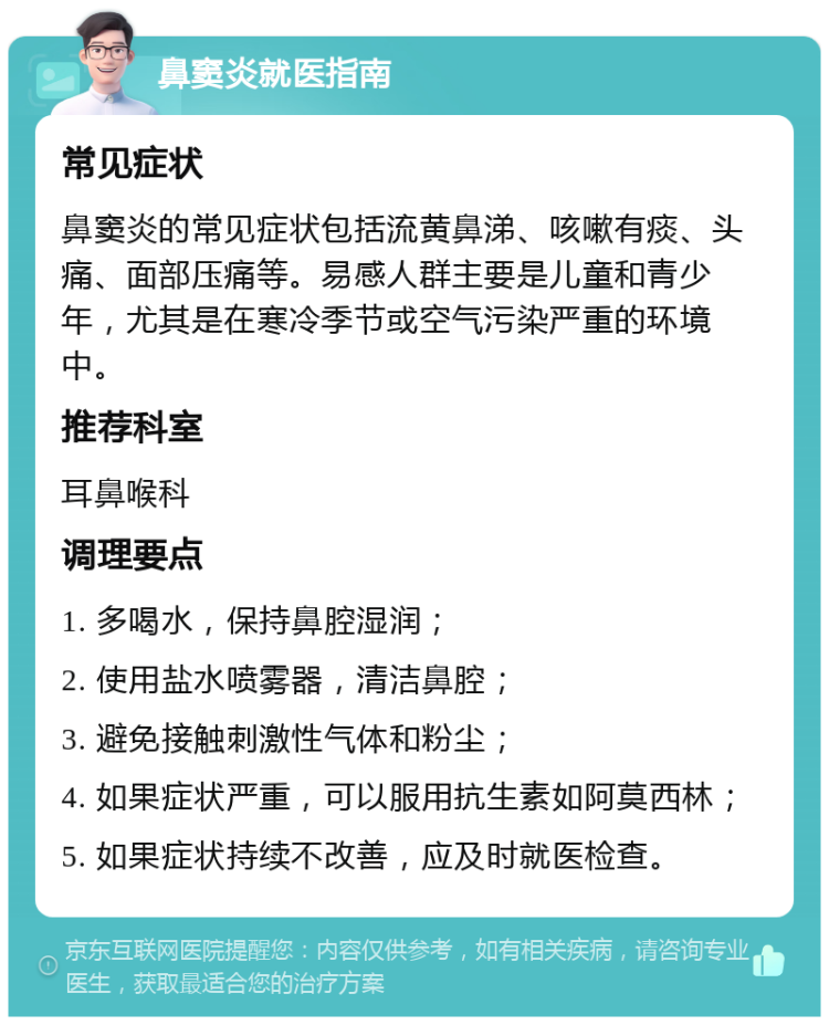 鼻窦炎就医指南 常见症状 鼻窦炎的常见症状包括流黄鼻涕、咳嗽有痰、头痛、面部压痛等。易感人群主要是儿童和青少年，尤其是在寒冷季节或空气污染严重的环境中。 推荐科室 耳鼻喉科 调理要点 1. 多喝水，保持鼻腔湿润； 2. 使用盐水喷雾器，清洁鼻腔； 3. 避免接触刺激性气体和粉尘； 4. 如果症状严重，可以服用抗生素如阿莫西林； 5. 如果症状持续不改善，应及时就医检查。