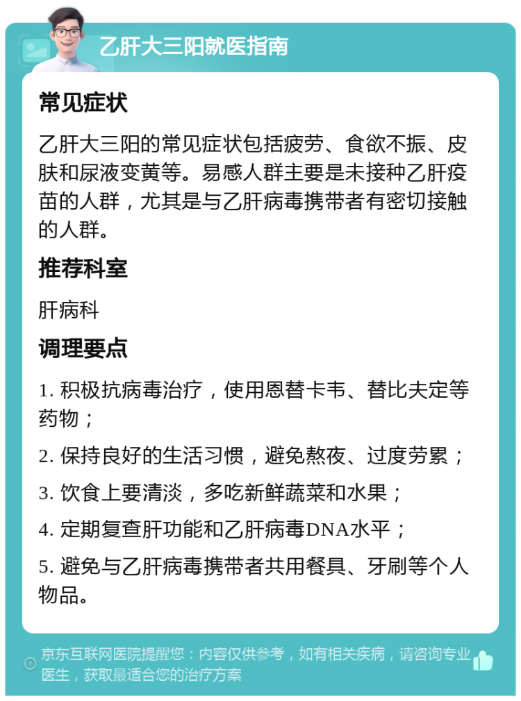 乙肝大三阳就医指南 常见症状 乙肝大三阳的常见症状包括疲劳、食欲不振、皮肤和尿液变黄等。易感人群主要是未接种乙肝疫苗的人群，尤其是与乙肝病毒携带者有密切接触的人群。 推荐科室 肝病科 调理要点 1. 积极抗病毒治疗，使用恩替卡韦、替比夫定等药物； 2. 保持良好的生活习惯，避免熬夜、过度劳累； 3. 饮食上要清淡，多吃新鲜蔬菜和水果； 4. 定期复查肝功能和乙肝病毒DNA水平； 5. 避免与乙肝病毒携带者共用餐具、牙刷等个人物品。