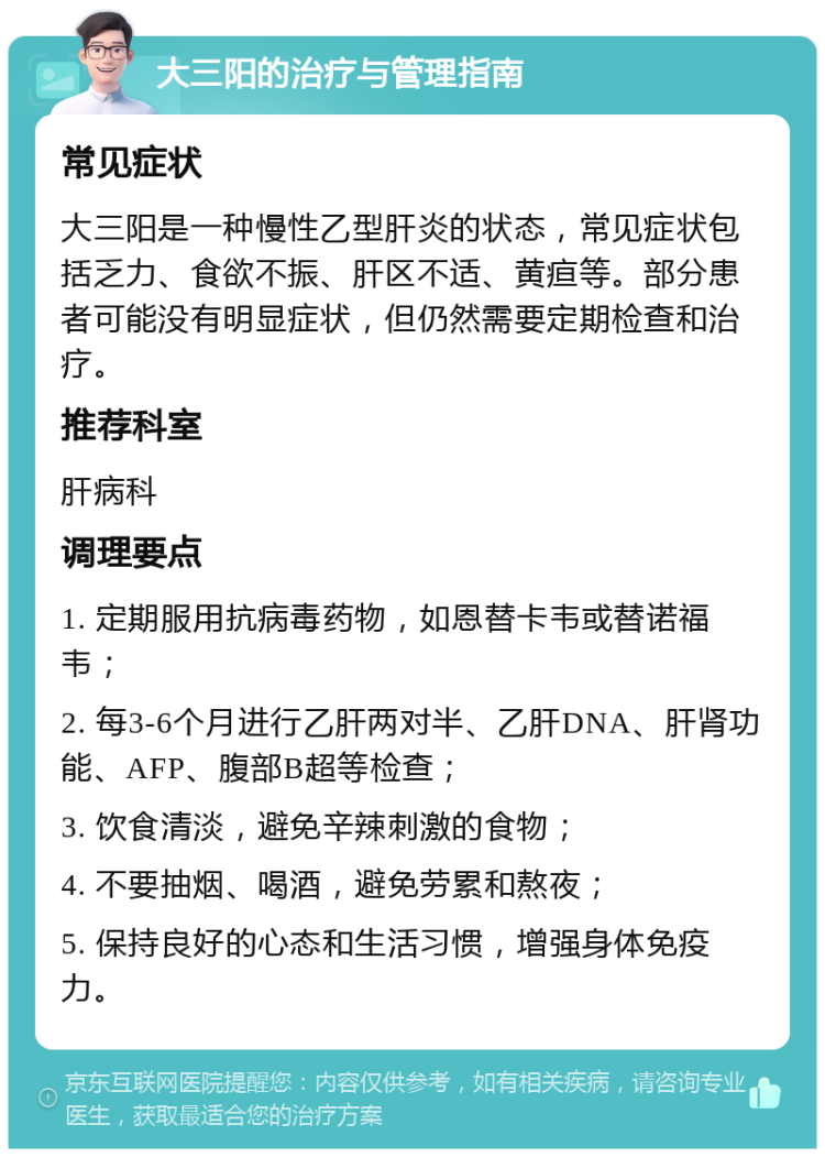 大三阳的治疗与管理指南 常见症状 大三阳是一种慢性乙型肝炎的状态，常见症状包括乏力、食欲不振、肝区不适、黄疸等。部分患者可能没有明显症状，但仍然需要定期检查和治疗。 推荐科室 肝病科 调理要点 1. 定期服用抗病毒药物，如恩替卡韦或替诺福韦； 2. 每3-6个月进行乙肝两对半、乙肝DNA、肝肾功能、AFP、腹部B超等检查； 3. 饮食清淡，避免辛辣刺激的食物； 4. 不要抽烟、喝酒，避免劳累和熬夜； 5. 保持良好的心态和生活习惯，增强身体免疫力。