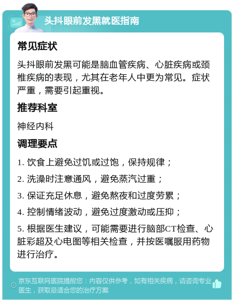 头抖眼前发黑就医指南 常见症状 头抖眼前发黑可能是脑血管疾病、心脏疾病或颈椎疾病的表现，尤其在老年人中更为常见。症状严重，需要引起重视。 推荐科室 神经内科 调理要点 1. 饮食上避免过饥或过饱，保持规律； 2. 洗澡时注意通风，避免蒸汽过重； 3. 保证充足休息，避免熬夜和过度劳累； 4. 控制情绪波动，避免过度激动或压抑； 5. 根据医生建议，可能需要进行脑部CT检查、心脏彩超及心电图等相关检查，并按医嘱服用药物进行治疗。