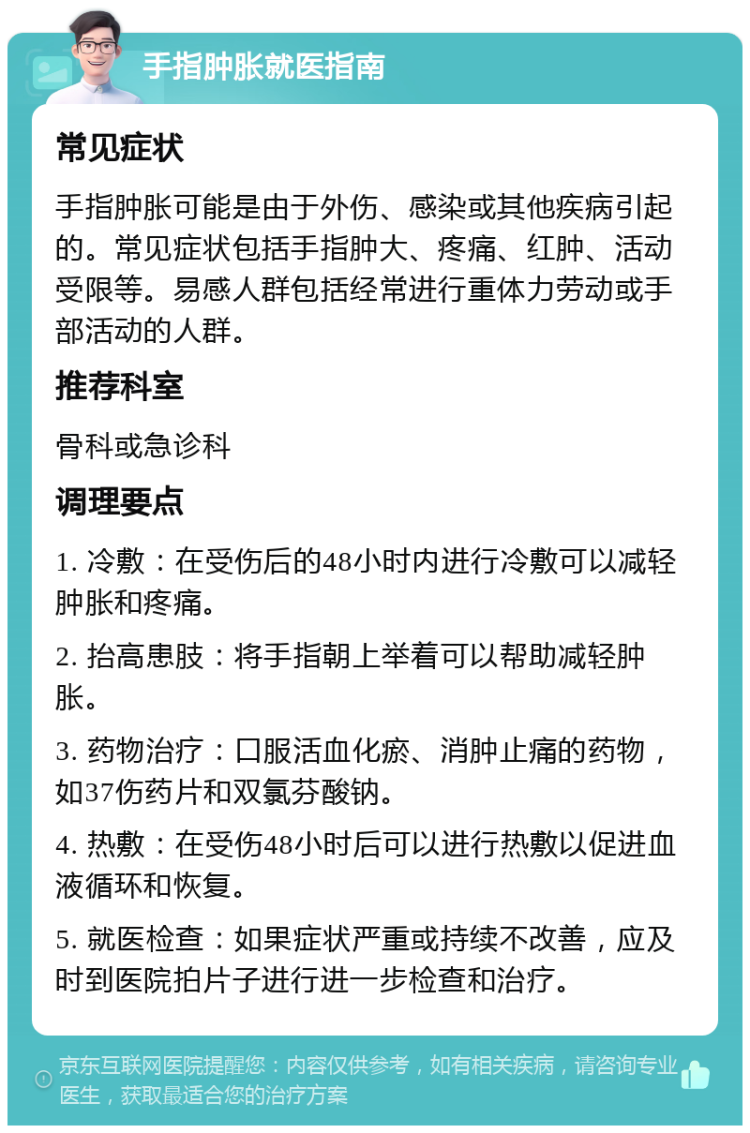 手指肿胀就医指南 常见症状 手指肿胀可能是由于外伤、感染或其他疾病引起的。常见症状包括手指肿大、疼痛、红肿、活动受限等。易感人群包括经常进行重体力劳动或手部活动的人群。 推荐科室 骨科或急诊科 调理要点 1. 冷敷：在受伤后的48小时内进行冷敷可以减轻肿胀和疼痛。 2. 抬高患肢：将手指朝上举着可以帮助减轻肿胀。 3. 药物治疗：口服活血化瘀、消肿止痛的药物，如37伤药片和双氯芬酸钠。 4. 热敷：在受伤48小时后可以进行热敷以促进血液循环和恢复。 5. 就医检查：如果症状严重或持续不改善，应及时到医院拍片子进行进一步检查和治疗。