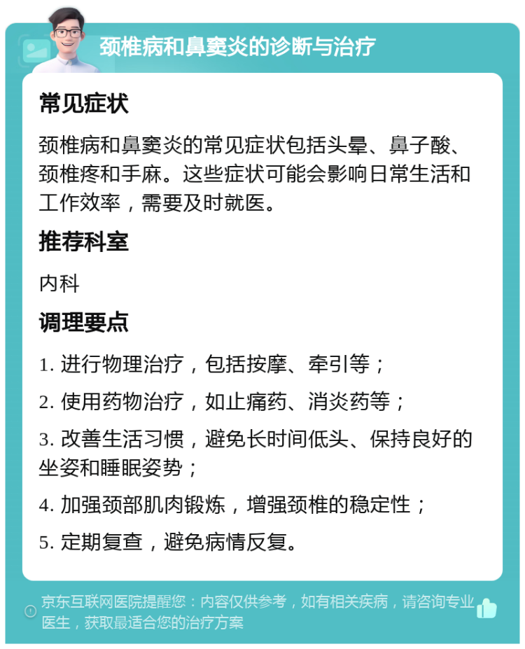 颈椎病和鼻窦炎的诊断与治疗 常见症状 颈椎病和鼻窦炎的常见症状包括头晕、鼻子酸、颈椎疼和手麻。这些症状可能会影响日常生活和工作效率，需要及时就医。 推荐科室 内科 调理要点 1. 进行物理治疗，包括按摩、牵引等； 2. 使用药物治疗，如止痛药、消炎药等； 3. 改善生活习惯，避免长时间低头、保持良好的坐姿和睡眠姿势； 4. 加强颈部肌肉锻炼，增强颈椎的稳定性； 5. 定期复查，避免病情反复。