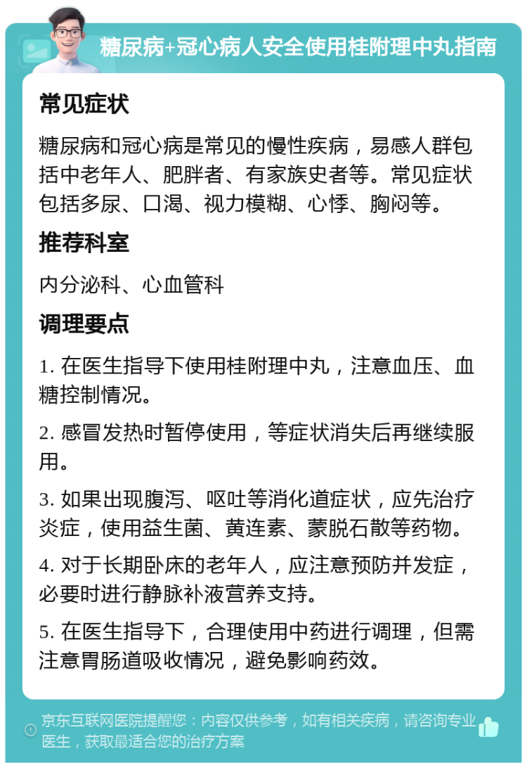 糖尿病+冠心病人安全使用桂附理中丸指南 常见症状 糖尿病和冠心病是常见的慢性疾病，易感人群包括中老年人、肥胖者、有家族史者等。常见症状包括多尿、口渴、视力模糊、心悸、胸闷等。 推荐科室 内分泌科、心血管科 调理要点 1. 在医生指导下使用桂附理中丸，注意血压、血糖控制情况。 2. 感冒发热时暂停使用，等症状消失后再继续服用。 3. 如果出现腹泻、呕吐等消化道症状，应先治疗炎症，使用益生菌、黄连素、蒙脱石散等药物。 4. 对于长期卧床的老年人，应注意预防并发症，必要时进行静脉补液营养支持。 5. 在医生指导下，合理使用中药进行调理，但需注意胃肠道吸收情况，避免影响药效。