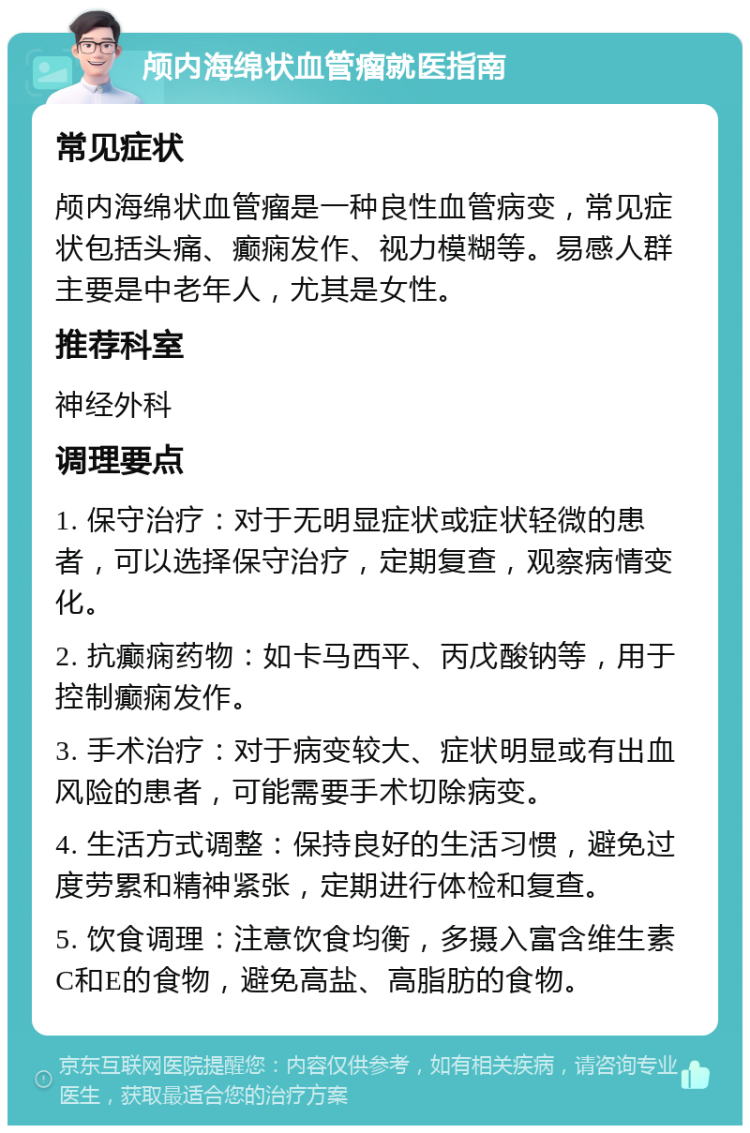 颅内海绵状血管瘤就医指南 常见症状 颅内海绵状血管瘤是一种良性血管病变，常见症状包括头痛、癫痫发作、视力模糊等。易感人群主要是中老年人，尤其是女性。 推荐科室 神经外科 调理要点 1. 保守治疗：对于无明显症状或症状轻微的患者，可以选择保守治疗，定期复查，观察病情变化。 2. 抗癫痫药物：如卡马西平、丙戊酸钠等，用于控制癫痫发作。 3. 手术治疗：对于病变较大、症状明显或有出血风险的患者，可能需要手术切除病变。 4. 生活方式调整：保持良好的生活习惯，避免过度劳累和精神紧张，定期进行体检和复查。 5. 饮食调理：注意饮食均衡，多摄入富含维生素C和E的食物，避免高盐、高脂肪的食物。