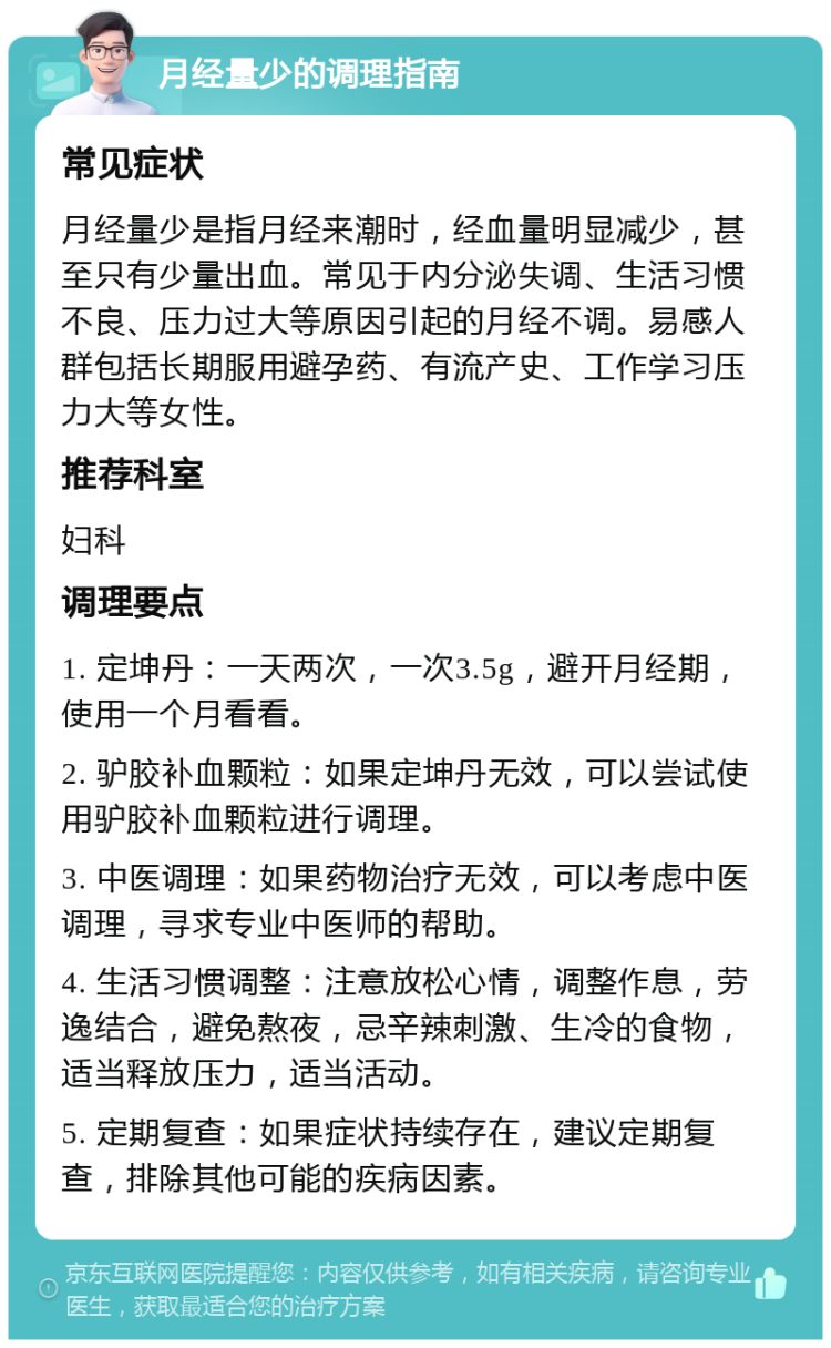 月经量少的调理指南 常见症状 月经量少是指月经来潮时，经血量明显减少，甚至只有少量出血。常见于内分泌失调、生活习惯不良、压力过大等原因引起的月经不调。易感人群包括长期服用避孕药、有流产史、工作学习压力大等女性。 推荐科室 妇科 调理要点 1. 定坤丹：一天两次，一次3.5g，避开月经期，使用一个月看看。 2. 驴胶补血颗粒：如果定坤丹无效，可以尝试使用驴胶补血颗粒进行调理。 3. 中医调理：如果药物治疗无效，可以考虑中医调理，寻求专业中医师的帮助。 4. 生活习惯调整：注意放松心情，调整作息，劳逸结合，避免熬夜，忌辛辣刺激、生冷的食物，适当释放压力，适当活动。 5. 定期复查：如果症状持续存在，建议定期复查，排除其他可能的疾病因素。