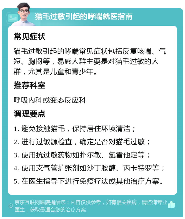 猫毛过敏引起的哮喘就医指南 常见症状 猫毛过敏引起的哮喘常见症状包括反复咳喘、气短、胸闷等，易感人群主要是对猫毛过敏的人群，尤其是儿童和青少年。 推荐科室 呼吸内科或变态反应科 调理要点 1. 避免接触猫毛，保持居住环境清洁； 2. 进行过敏源检查，确定是否对猫毛过敏； 3. 使用抗过敏药物如扑尔敏、氯雷他定等； 4. 使用支气管扩张剂如沙丁胺醇、丙卡特罗等； 5. 在医生指导下进行免疫疗法或其他治疗方案。