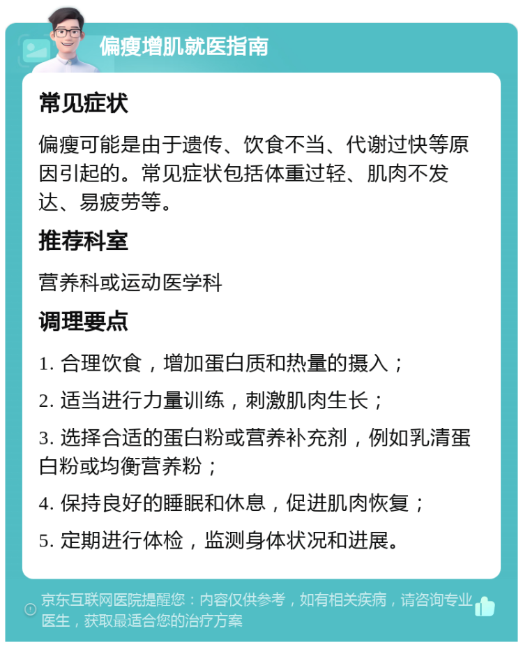 偏瘦增肌就医指南 常见症状 偏瘦可能是由于遗传、饮食不当、代谢过快等原因引起的。常见症状包括体重过轻、肌肉不发达、易疲劳等。 推荐科室 营养科或运动医学科 调理要点 1. 合理饮食，增加蛋白质和热量的摄入； 2. 适当进行力量训练，刺激肌肉生长； 3. 选择合适的蛋白粉或营养补充剂，例如乳清蛋白粉或均衡营养粉； 4. 保持良好的睡眠和休息，促进肌肉恢复； 5. 定期进行体检，监测身体状况和进展。