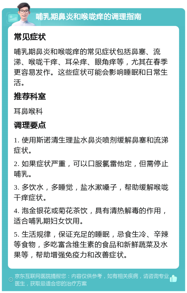 哺乳期鼻炎和喉咙痒的调理指南 常见症状 哺乳期鼻炎和喉咙痒的常见症状包括鼻塞、流涕、喉咙干痒、耳朵痒、眼角痒等，尤其在春季更容易发作。这些症状可能会影响睡眠和日常生活。 推荐科室 耳鼻喉科 调理要点 1. 使用斯诺清生理盐水鼻炎喷剂缓解鼻塞和流涕症状。 2. 如果症状严重，可以口服氯雷他定，但需停止哺乳。 3. 多饮水，多睡觉，盐水漱嗓子，帮助缓解喉咙干痒症状。 4. 泡金银花或菊花茶饮，具有清热解毒的作用，适合哺乳期妇女饮用。 5. 生活规律，保证充足的睡眠，忌食生冷、辛辣等食物，多吃富含维生素的食品和新鲜蔬菜及水果等，帮助增强免疫力和改善症状。