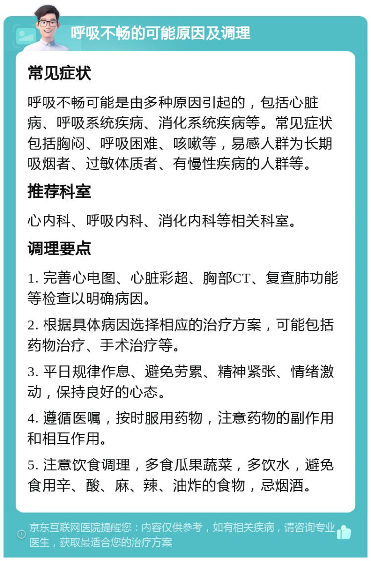 呼吸不畅的可能原因及调理 常见症状 呼吸不畅可能是由多种原因引起的，包括心脏病、呼吸系统疾病、消化系统疾病等。常见症状包括胸闷、呼吸困难、咳嗽等，易感人群为长期吸烟者、过敏体质者、有慢性疾病的人群等。 推荐科室 心内科、呼吸内科、消化内科等相关科室。 调理要点 1. 完善心电图、心脏彩超、胸部CT、复查肺功能等检查以明确病因。 2. 根据具体病因选择相应的治疗方案，可能包括药物治疗、手术治疗等。 3. 平日规律作息、避免劳累、精神紧张、情绪激动，保持良好的心态。 4. 遵循医嘱，按时服用药物，注意药物的副作用和相互作用。 5. 注意饮食调理，多食瓜果蔬菜，多饮水，避免食用辛、酸、麻、辣、油炸的食物，忌烟酒。