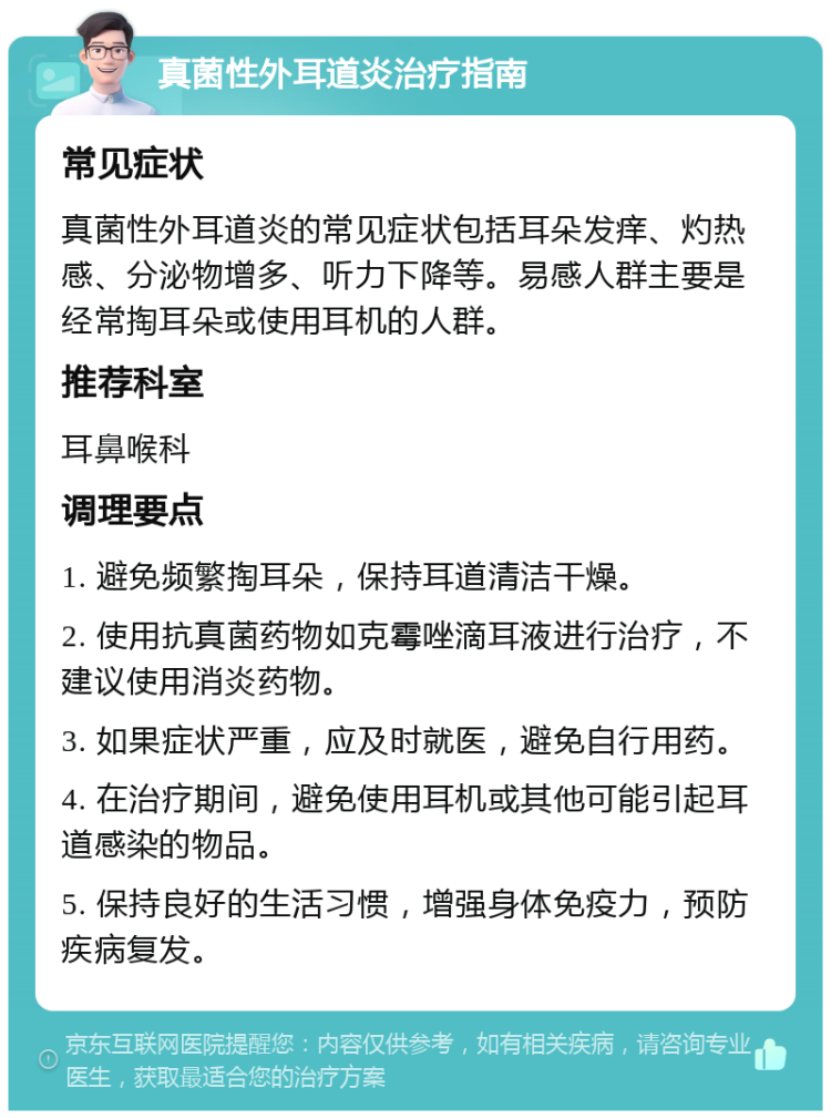 真菌性外耳道炎治疗指南 常见症状 真菌性外耳道炎的常见症状包括耳朵发痒、灼热感、分泌物增多、听力下降等。易感人群主要是经常掏耳朵或使用耳机的人群。 推荐科室 耳鼻喉科 调理要点 1. 避免频繁掏耳朵，保持耳道清洁干燥。 2. 使用抗真菌药物如克霉唑滴耳液进行治疗，不建议使用消炎药物。 3. 如果症状严重，应及时就医，避免自行用药。 4. 在治疗期间，避免使用耳机或其他可能引起耳道感染的物品。 5. 保持良好的生活习惯，增强身体免疫力，预防疾病复发。