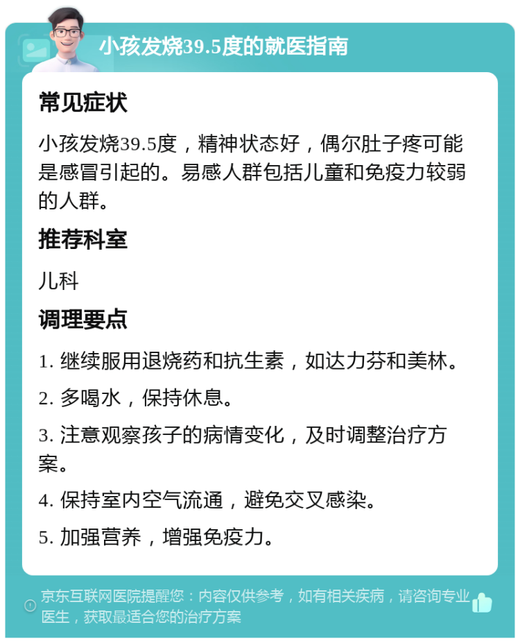 小孩发烧39.5度的就医指南 常见症状 小孩发烧39.5度，精神状态好，偶尔肚子疼可能是感冒引起的。易感人群包括儿童和免疫力较弱的人群。 推荐科室 儿科 调理要点 1. 继续服用退烧药和抗生素，如达力芬和美林。 2. 多喝水，保持休息。 3. 注意观察孩子的病情变化，及时调整治疗方案。 4. 保持室内空气流通，避免交叉感染。 5. 加强营养，增强免疫力。