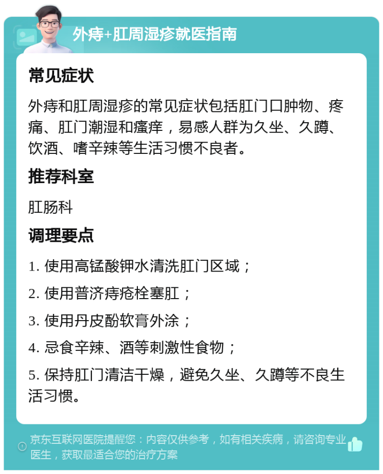 外痔+肛周湿疹就医指南 常见症状 外痔和肛周湿疹的常见症状包括肛门口肿物、疼痛、肛门潮湿和瘙痒，易感人群为久坐、久蹲、饮酒、嗜辛辣等生活习惯不良者。 推荐科室 肛肠科 调理要点 1. 使用高锰酸钾水清洗肛门区域； 2. 使用普济痔疮栓塞肛； 3. 使用丹皮酚软膏外涂； 4. 忌食辛辣、酒等刺激性食物； 5. 保持肛门清洁干燥，避免久坐、久蹲等不良生活习惯。