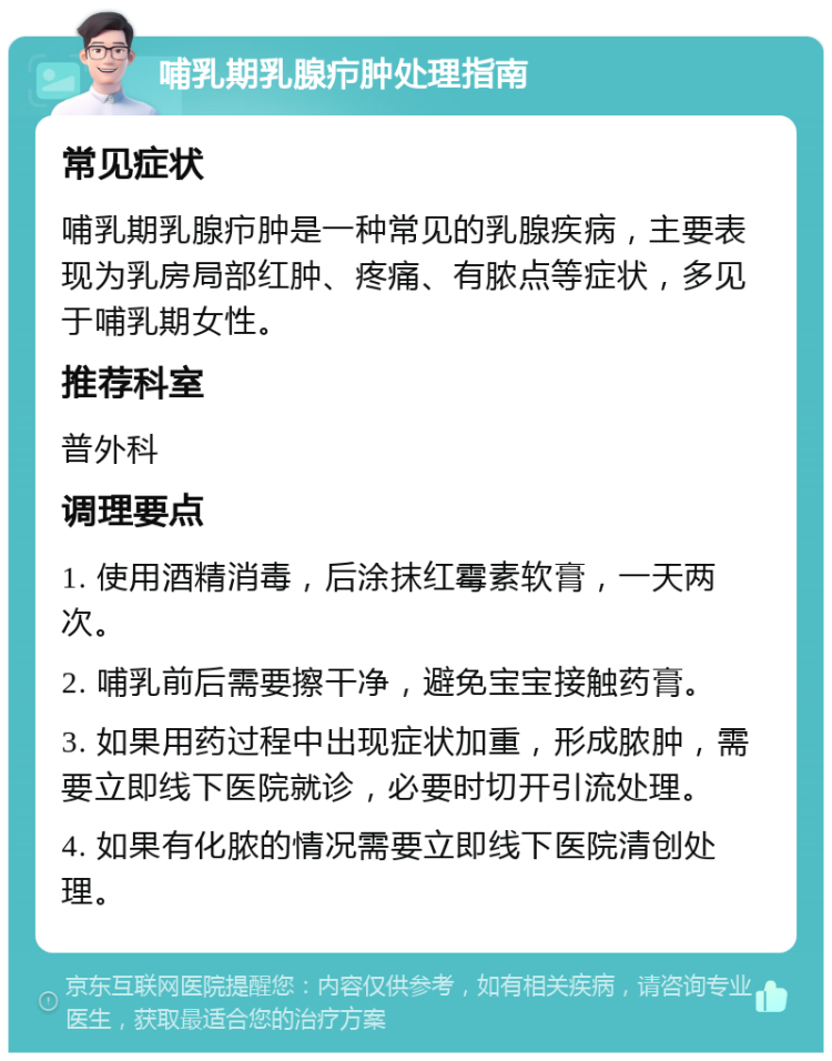 哺乳期乳腺疖肿处理指南 常见症状 哺乳期乳腺疖肿是一种常见的乳腺疾病，主要表现为乳房局部红肿、疼痛、有脓点等症状，多见于哺乳期女性。 推荐科室 普外科 调理要点 1. 使用酒精消毒，后涂抹红霉素软膏，一天两次。 2. 哺乳前后需要擦干净，避免宝宝接触药膏。 3. 如果用药过程中出现症状加重，形成脓肿，需要立即线下医院就诊，必要时切开引流处理。 4. 如果有化脓的情况需要立即线下医院清创处理。