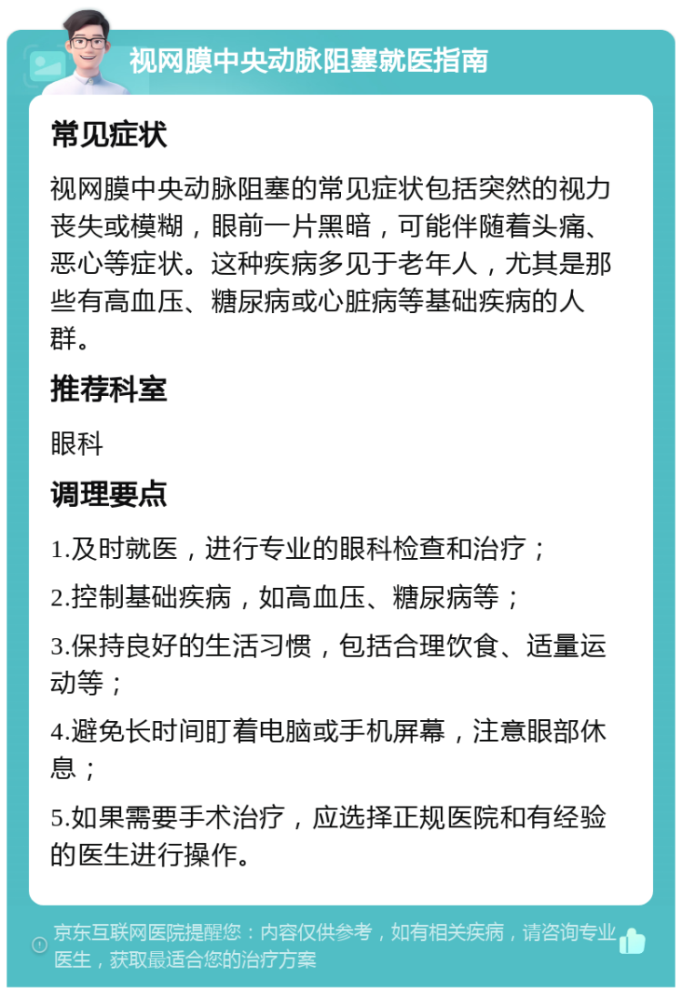 视网膜中央动脉阻塞就医指南 常见症状 视网膜中央动脉阻塞的常见症状包括突然的视力丧失或模糊，眼前一片黑暗，可能伴随着头痛、恶心等症状。这种疾病多见于老年人，尤其是那些有高血压、糖尿病或心脏病等基础疾病的人群。 推荐科室 眼科 调理要点 1.及时就医，进行专业的眼科检查和治疗； 2.控制基础疾病，如高血压、糖尿病等； 3.保持良好的生活习惯，包括合理饮食、适量运动等； 4.避免长时间盯着电脑或手机屏幕，注意眼部休息； 5.如果需要手术治疗，应选择正规医院和有经验的医生进行操作。