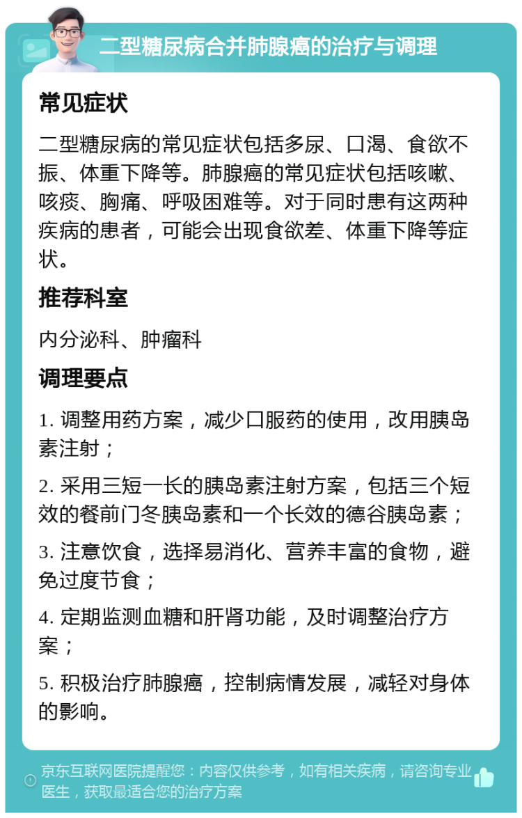 二型糖尿病合并肺腺癌的治疗与调理 常见症状 二型糖尿病的常见症状包括多尿、口渴、食欲不振、体重下降等。肺腺癌的常见症状包括咳嗽、咳痰、胸痛、呼吸困难等。对于同时患有这两种疾病的患者，可能会出现食欲差、体重下降等症状。 推荐科室 内分泌科、肿瘤科 调理要点 1. 调整用药方案，减少口服药的使用，改用胰岛素注射； 2. 采用三短一长的胰岛素注射方案，包括三个短效的餐前门冬胰岛素和一个长效的德谷胰岛素； 3. 注意饮食，选择易消化、营养丰富的食物，避免过度节食； 4. 定期监测血糖和肝肾功能，及时调整治疗方案； 5. 积极治疗肺腺癌，控制病情发展，减轻对身体的影响。