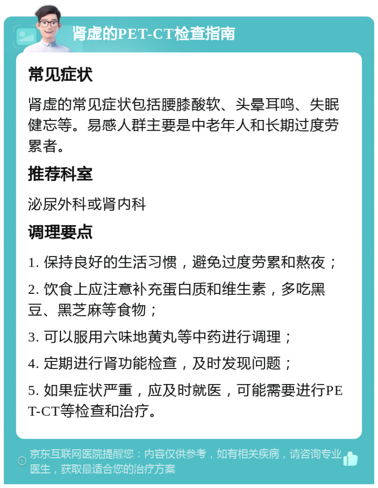 肾虚的PET-CT检查指南 常见症状 肾虚的常见症状包括腰膝酸软、头晕耳鸣、失眠健忘等。易感人群主要是中老年人和长期过度劳累者。 推荐科室 泌尿外科或肾内科 调理要点 1. 保持良好的生活习惯，避免过度劳累和熬夜； 2. 饮食上应注意补充蛋白质和维生素，多吃黑豆、黑芝麻等食物； 3. 可以服用六味地黄丸等中药进行调理； 4. 定期进行肾功能检查，及时发现问题； 5. 如果症状严重，应及时就医，可能需要进行PET-CT等检查和治疗。