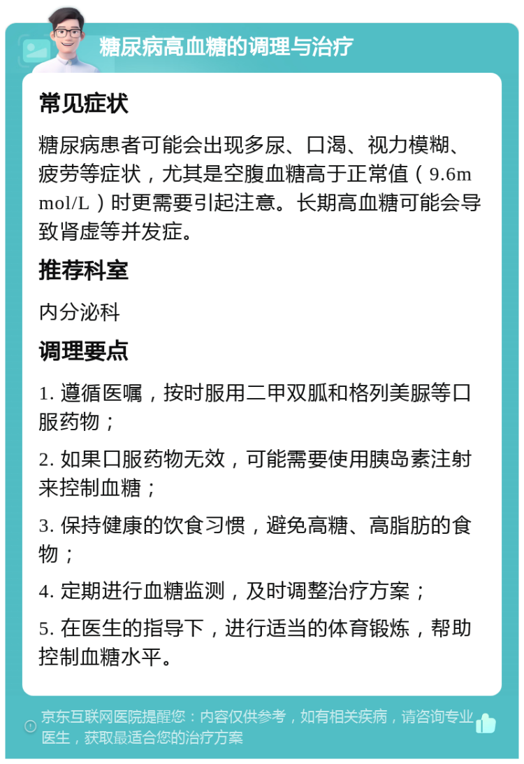 糖尿病高血糖的调理与治疗 常见症状 糖尿病患者可能会出现多尿、口渴、视力模糊、疲劳等症状，尤其是空腹血糖高于正常值（9.6mmol/L）时更需要引起注意。长期高血糖可能会导致肾虚等并发症。 推荐科室 内分泌科 调理要点 1. 遵循医嘱，按时服用二甲双胍和格列美脲等口服药物； 2. 如果口服药物无效，可能需要使用胰岛素注射来控制血糖； 3. 保持健康的饮食习惯，避免高糖、高脂肪的食物； 4. 定期进行血糖监测，及时调整治疗方案； 5. 在医生的指导下，进行适当的体育锻炼，帮助控制血糖水平。