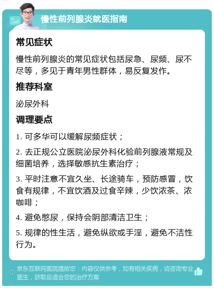 慢性前列腺炎就医指南 常见症状 慢性前列腺炎的常见症状包括尿急、尿频、尿不尽等，多见于青年男性群体，易反复发作。 推荐科室 泌尿外科 调理要点 1. 可多华可以缓解尿频症状； 2. 去正规公立医院泌尿外科化验前列腺液常规及细菌培养，选择敏感抗生素治疗； 3. 平时注意不宜久坐、长途骑车，预防感冒，饮食有规律，不宜饮酒及过食辛辣，少饮浓茶、浓咖啡； 4. 避免憋尿，保持会阴部清洁卫生； 5. 规律的性生活，避免纵欲或手淫，避免不洁性行为。