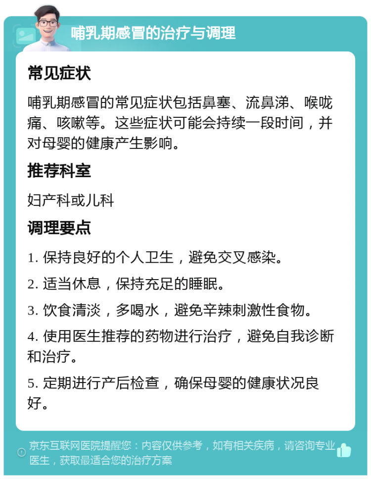 哺乳期感冒的治疗与调理 常见症状 哺乳期感冒的常见症状包括鼻塞、流鼻涕、喉咙痛、咳嗽等。这些症状可能会持续一段时间，并对母婴的健康产生影响。 推荐科室 妇产科或儿科 调理要点 1. 保持良好的个人卫生，避免交叉感染。 2. 适当休息，保持充足的睡眠。 3. 饮食清淡，多喝水，避免辛辣刺激性食物。 4. 使用医生推荐的药物进行治疗，避免自我诊断和治疗。 5. 定期进行产后检查，确保母婴的健康状况良好。