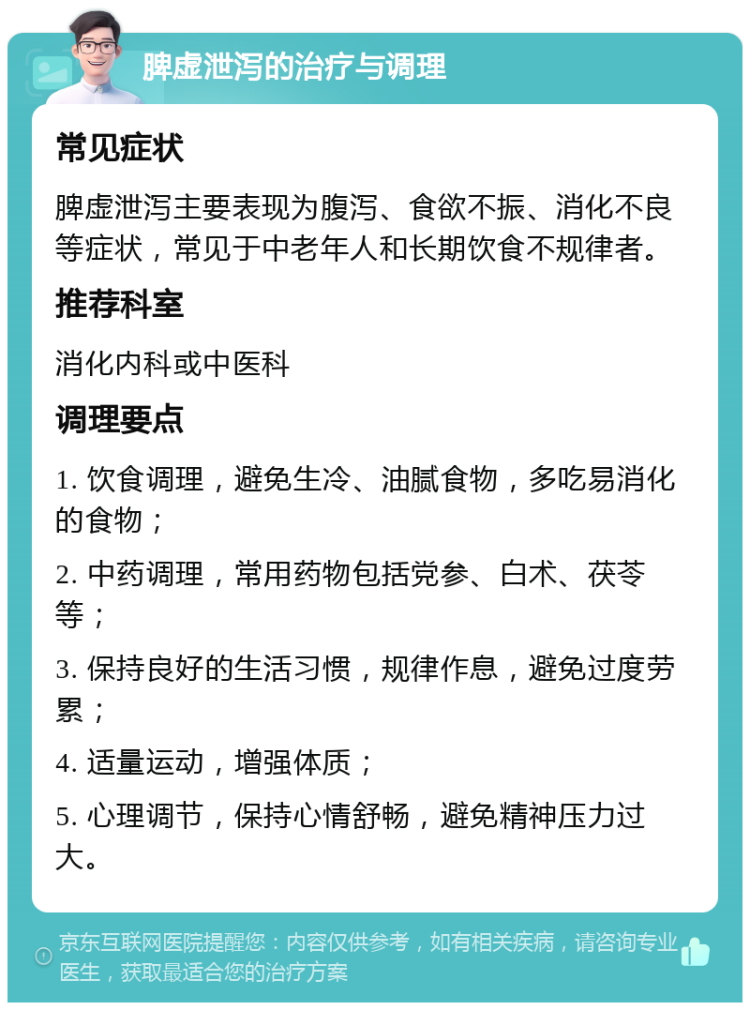 脾虚泄泻的治疗与调理 常见症状 脾虚泄泻主要表现为腹泻、食欲不振、消化不良等症状，常见于中老年人和长期饮食不规律者。 推荐科室 消化内科或中医科 调理要点 1. 饮食调理，避免生冷、油腻食物，多吃易消化的食物； 2. 中药调理，常用药物包括党参、白术、茯苓等； 3. 保持良好的生活习惯，规律作息，避免过度劳累； 4. 适量运动，增强体质； 5. 心理调节，保持心情舒畅，避免精神压力过大。