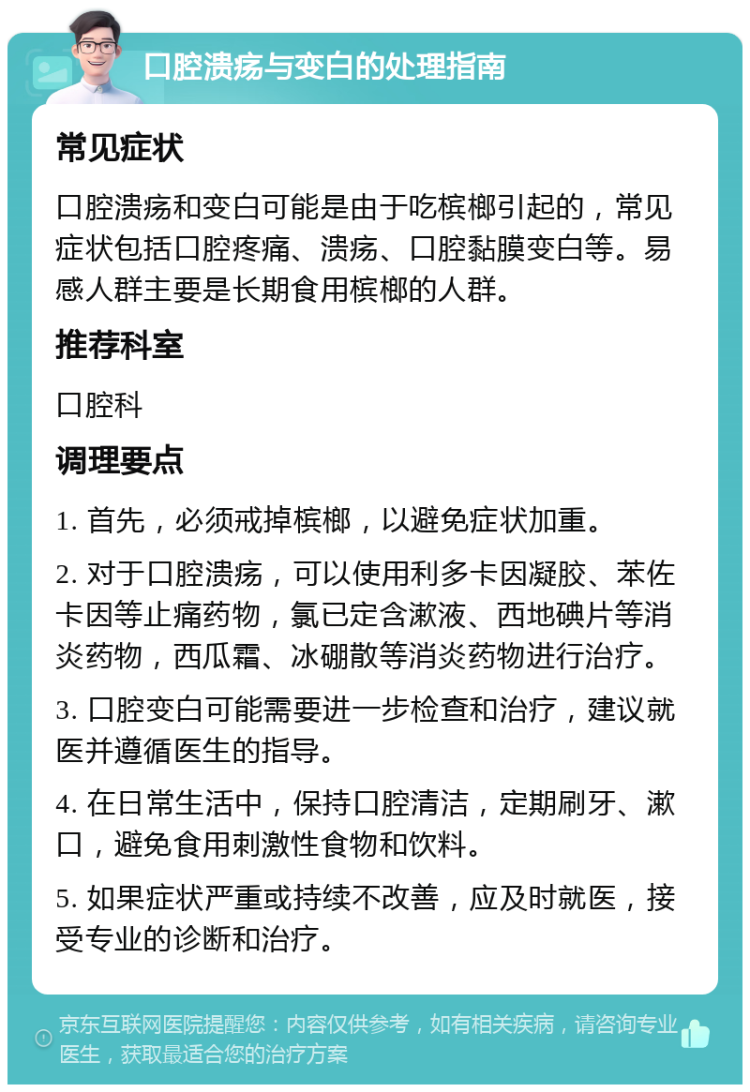 口腔溃疡与变白的处理指南 常见症状 口腔溃疡和变白可能是由于吃槟榔引起的，常见症状包括口腔疼痛、溃疡、口腔黏膜变白等。易感人群主要是长期食用槟榔的人群。 推荐科室 口腔科 调理要点 1. 首先，必须戒掉槟榔，以避免症状加重。 2. 对于口腔溃疡，可以使用利多卡因凝胶、苯佐卡因等止痛药物，氯已定含漱液、西地碘片等消炎药物，西瓜霜、冰硼散等消炎药物进行治疗。 3. 口腔变白可能需要进一步检查和治疗，建议就医并遵循医生的指导。 4. 在日常生活中，保持口腔清洁，定期刷牙、漱口，避免食用刺激性食物和饮料。 5. 如果症状严重或持续不改善，应及时就医，接受专业的诊断和治疗。