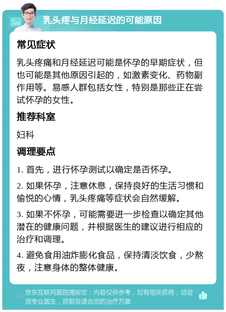 乳头疼与月经延迟的可能原因 常见症状 乳头疼痛和月经延迟可能是怀孕的早期症状，但也可能是其他原因引起的，如激素变化、药物副作用等。易感人群包括女性，特别是那些正在尝试怀孕的女性。 推荐科室 妇科 调理要点 1. 首先，进行怀孕测试以确定是否怀孕。 2. 如果怀孕，注意休息，保持良好的生活习惯和愉悦的心情，乳头疼痛等症状会自然缓解。 3. 如果不怀孕，可能需要进一步检查以确定其他潜在的健康问题，并根据医生的建议进行相应的治疗和调理。 4. 避免食用油炸膨化食品，保持清淡饮食，少熬夜，注意身体的整体健康。