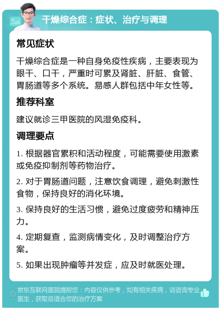 干燥综合症：症状、治疗与调理 常见症状 干燥综合症是一种自身免疫性疾病，主要表现为眼干、口干，严重时可累及肾脏、肝脏、食管、胃肠道等多个系统。易感人群包括中年女性等。 推荐科室 建议就诊三甲医院的风湿免疫科。 调理要点 1. 根据器官累积和活动程度，可能需要使用激素或免疫抑制剂等药物治疗。 2. 对于胃肠道问题，注意饮食调理，避免刺激性食物，保持良好的消化环境。 3. 保持良好的生活习惯，避免过度疲劳和精神压力。 4. 定期复查，监测病情变化，及时调整治疗方案。 5. 如果出现肿瘤等并发症，应及时就医处理。