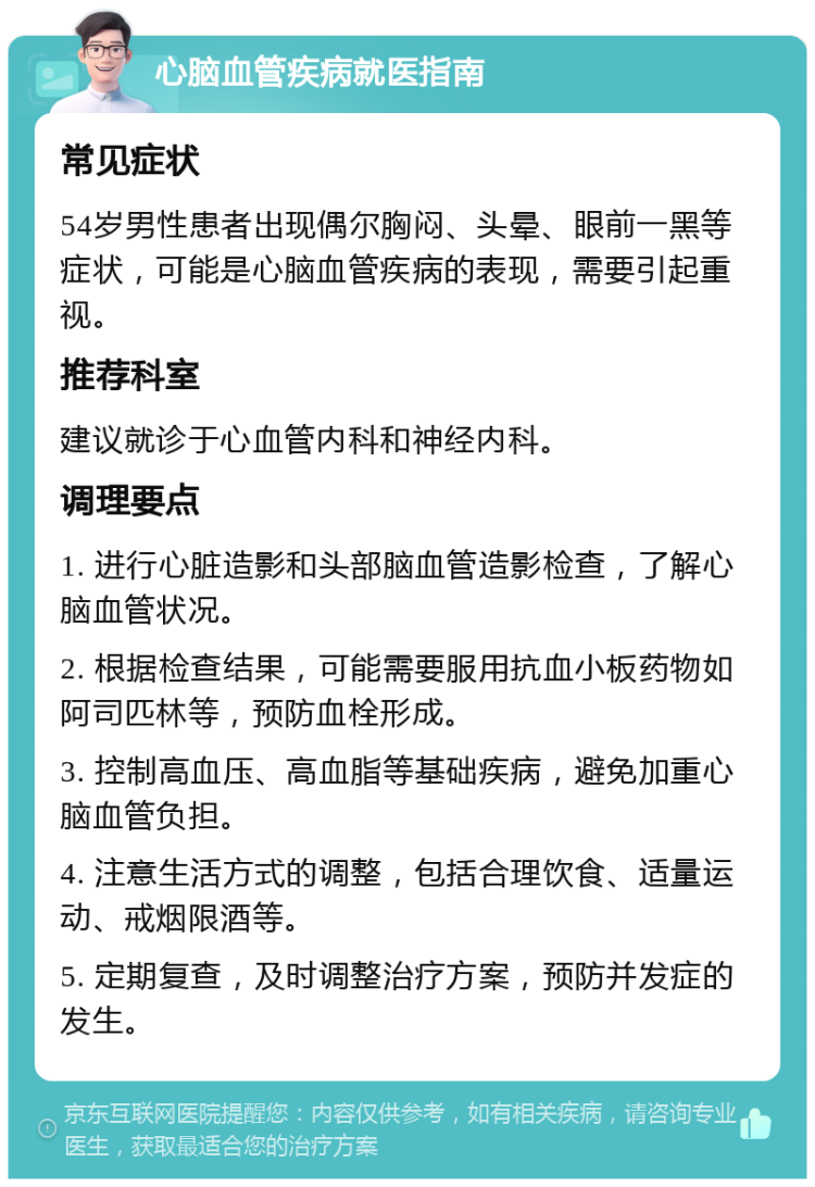 心脑血管疾病就医指南 常见症状 54岁男性患者出现偶尔胸闷、头晕、眼前一黑等症状，可能是心脑血管疾病的表现，需要引起重视。 推荐科室 建议就诊于心血管内科和神经内科。 调理要点 1. 进行心脏造影和头部脑血管造影检查，了解心脑血管状况。 2. 根据检查结果，可能需要服用抗血小板药物如阿司匹林等，预防血栓形成。 3. 控制高血压、高血脂等基础疾病，避免加重心脑血管负担。 4. 注意生活方式的调整，包括合理饮食、适量运动、戒烟限酒等。 5. 定期复查，及时调整治疗方案，预防并发症的发生。