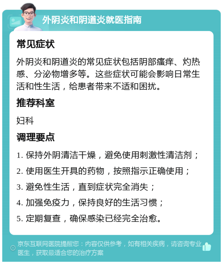 外阴炎和阴道炎就医指南 常见症状 外阴炎和阴道炎的常见症状包括阴部瘙痒、灼热感、分泌物增多等。这些症状可能会影响日常生活和性生活，给患者带来不适和困扰。 推荐科室 妇科 调理要点 1. 保持外阴清洁干燥，避免使用刺激性清洁剂； 2. 使用医生开具的药物，按照指示正确使用； 3. 避免性生活，直到症状完全消失； 4. 加强免疫力，保持良好的生活习惯； 5. 定期复查，确保感染已经完全治愈。