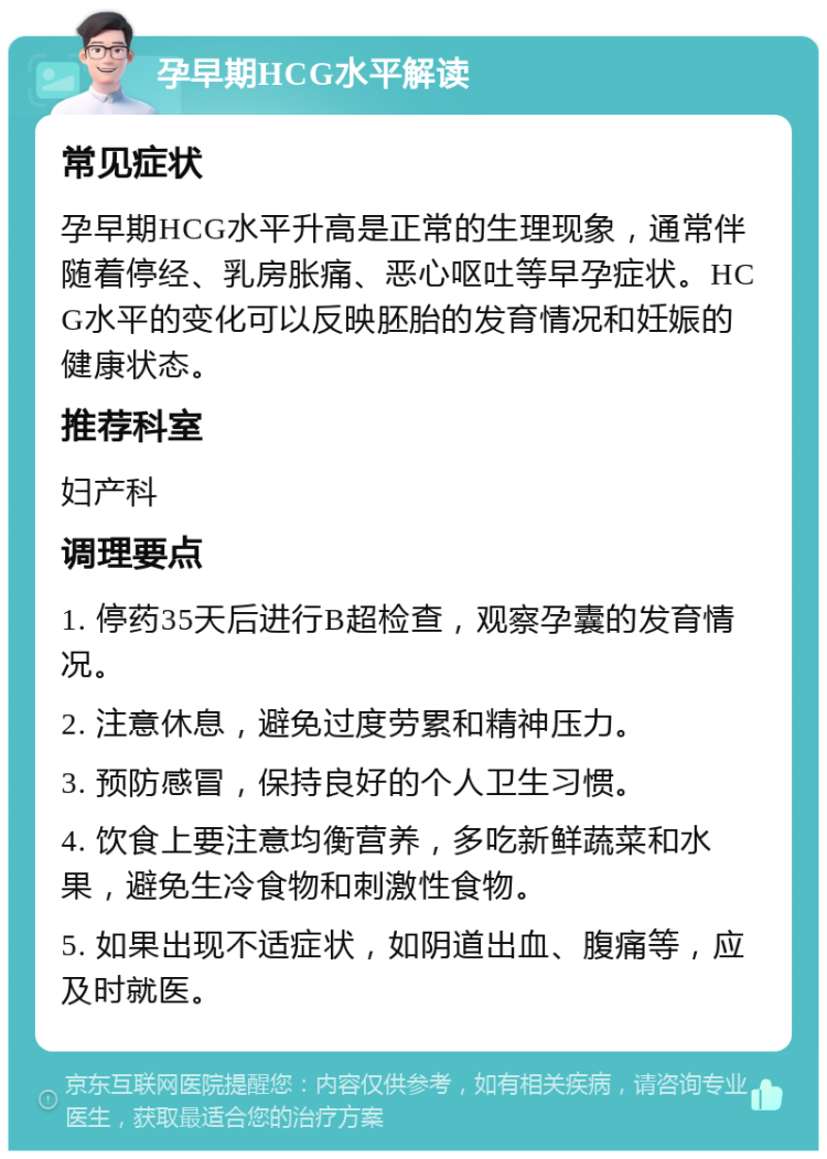 孕早期HCG水平解读 常见症状 孕早期HCG水平升高是正常的生理现象，通常伴随着停经、乳房胀痛、恶心呕吐等早孕症状。HCG水平的变化可以反映胚胎的发育情况和妊娠的健康状态。 推荐科室 妇产科 调理要点 1. 停药35天后进行B超检查，观察孕囊的发育情况。 2. 注意休息，避免过度劳累和精神压力。 3. 预防感冒，保持良好的个人卫生习惯。 4. 饮食上要注意均衡营养，多吃新鲜蔬菜和水果，避免生冷食物和刺激性食物。 5. 如果出现不适症状，如阴道出血、腹痛等，应及时就医。