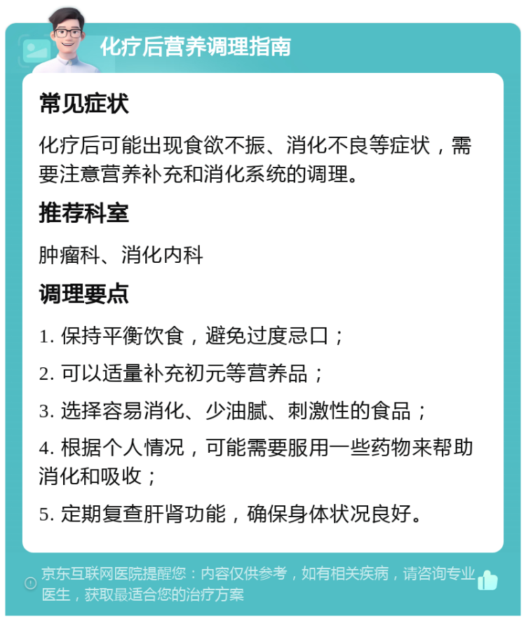 化疗后营养调理指南 常见症状 化疗后可能出现食欲不振、消化不良等症状，需要注意营养补充和消化系统的调理。 推荐科室 肿瘤科、消化内科 调理要点 1. 保持平衡饮食，避免过度忌口； 2. 可以适量补充初元等营养品； 3. 选择容易消化、少油腻、刺激性的食品； 4. 根据个人情况，可能需要服用一些药物来帮助消化和吸收； 5. 定期复查肝肾功能，确保身体状况良好。