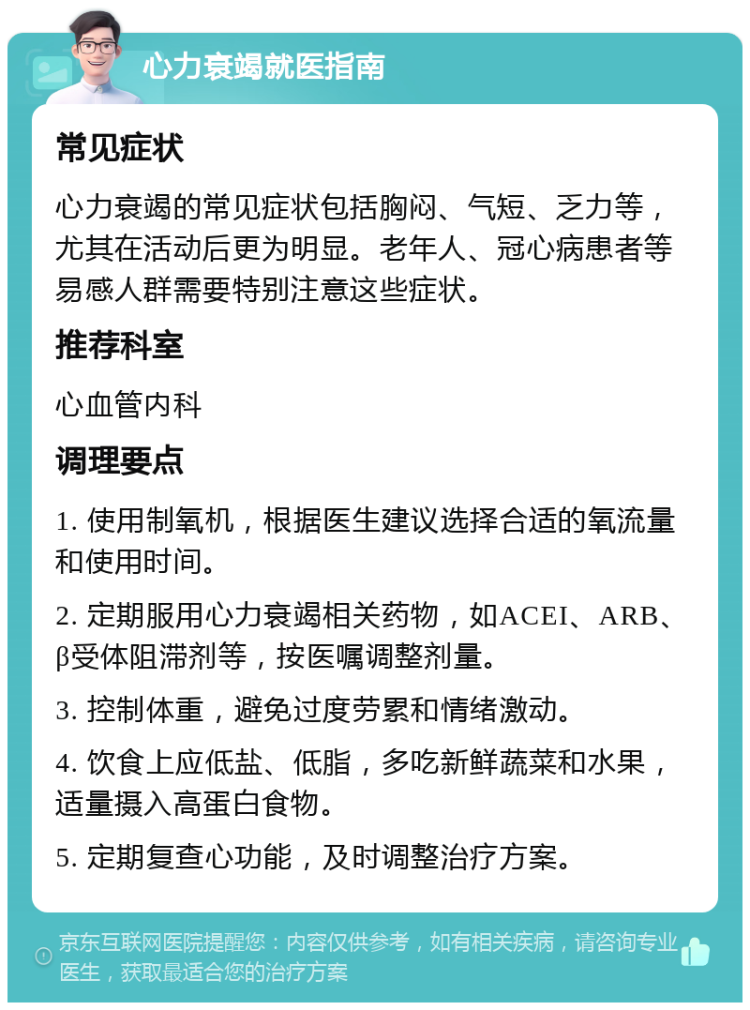 心力衰竭就医指南 常见症状 心力衰竭的常见症状包括胸闷、气短、乏力等，尤其在活动后更为明显。老年人、冠心病患者等易感人群需要特别注意这些症状。 推荐科室 心血管内科 调理要点 1. 使用制氧机，根据医生建议选择合适的氧流量和使用时间。 2. 定期服用心力衰竭相关药物，如ACEI、ARB、β受体阻滞剂等，按医嘱调整剂量。 3. 控制体重，避免过度劳累和情绪激动。 4. 饮食上应低盐、低脂，多吃新鲜蔬菜和水果，适量摄入高蛋白食物。 5. 定期复查心功能，及时调整治疗方案。